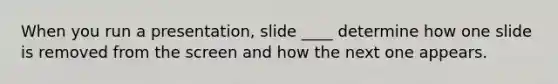 When you run a presentation, slide ____ determine how one slide is removed from the screen and how the next one appears.