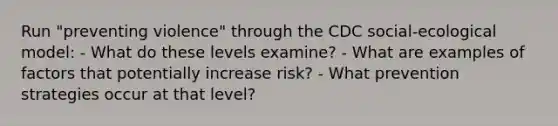 Run "preventing violence" through the CDC social-ecological model: - What do these levels examine? - What are examples of factors that potentially increase risk? - What prevention strategies occur at that level?