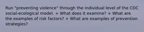 Run "preventing violence" through the individual level of the CDC social-ecological model. + What does it examine? + What are the examples of risk factors? + What are examples of prevention strategies?