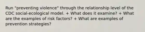 Run "preventing violence" through the relationship level of the CDC social-ecological model. + What does it examine? + What are the examples of risk factors? + What are examples of prevention strategies?