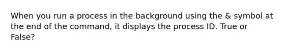 When you run a process in the background using the & symbol at the end of the command, it displays the process ID. True or False?