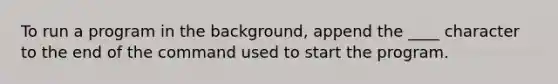 To run a program in the background, append the ____ character to the end of the command used to start the program.