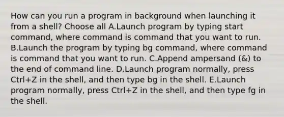 How can you run a program in background when launching it from a shell? Choose all A.Launch program by typing start command, where command is command that you want to run. B.Launch the program by typing bg command, where command is command that you want to run. C.Append ampersand (&) to the end of command line. D.Launch program normally, press Ctrl+Z in the shell, and then type bg in the shell. E.Launch program normally, press Ctrl+Z in the shell, and then type fg in the shell.