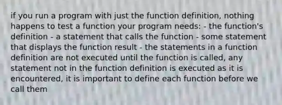 if you run a program with just the function definition, nothing happens to test a function your program needs: - the function's definition - a statement that calls the function - some statement that displays the function result - the statements in a function definition are not executed until the function is called, any statement not in the function definition is executed as it is encountered, it is important to define each function before we call them