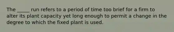 The _____ run refers to a period of time too brief for a firm to alter its plant capacity yet long enough to permit a change in the degree to which the fixed plant is used.