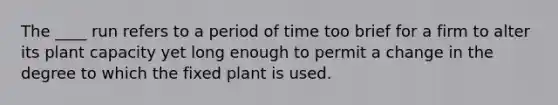 The ____ run refers to a period of time too brief for a firm to alter its plant capacity yet long enough to permit a change in the degree to which the fixed plant is used.