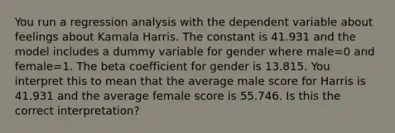 You run a regression analysis with the dependent variable about feelings about Kamala Harris. The constant is 41.931 and the model includes a dummy variable for gender where male=0 and female=1. The beta coefficient for gender is 13.815. You interpret this to mean that the average male score for Harris is 41.931 and the average female score is 55.746. Is this the correct interpretation?