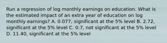 Run a regression of log monthly earnings on education. What is the estimated impact of an extra year of education on log monthly earnings? A. 0.077, significant at the 5% level B. 2.72, significant at the 5% level C. 0.7, not significant at the 5% level D. 11.40, significant at the 5% level