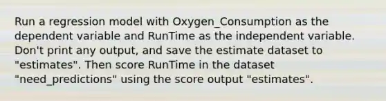 Run a regression model with Oxygen_Consumption as the dependent variable and RunTime as the independent variable. Don't print any output, and save the estimate dataset to "estimates". Then score RunTime in the dataset "need_predictions" using the score output "estimates".