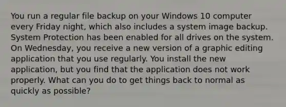 You run a regular file backup on your Windows 10 computer every Friday night, which also includes a system image backup. System Protection has been enabled for all drives on the system. On Wednesday, you receive a new version of a graphic editing application that you use regularly. You install the new application, but you find that the application does not work properly. What can you do to get things back to normal as quickly as possible?