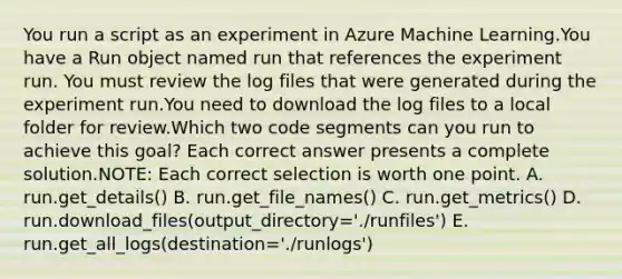 You run a script as an experiment in Azure Machine Learning.You have a Run object named run that references the experiment run. You must review the log files that were generated during the experiment run.You need to download the log files to a local folder for review.Which two code segments can you run to achieve this goal? Each correct answer presents a complete solution.NOTE: Each correct selection is worth one point. A. run.get_details() B. run.get_file_names() C. run.get_metrics() D. run.download_files(output_directory='./runfiles') E. run.get_all_logs(destination='./runlogs')