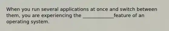 When you run several applications at once and switch between them, you are experiencing the _____________feature of an operating system.