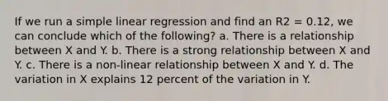 If we run a simple linear regression and find an R2 = 0.12, we can conclude which of the following? a. There is a relationship between X and Y. b. There is a strong relationship between X and Y. c. There is a non-linear relationship between X and Y. d. The variation in X explains 12 percent of the variation in Y.