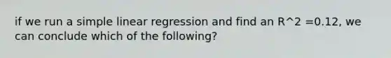 if we run a simple linear regression and find an R^2 =0.12, we can conclude which of the following?