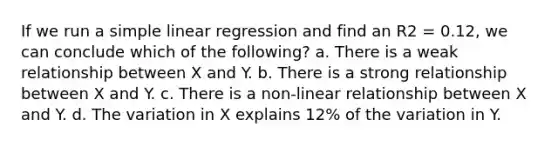 If we run a simple linear regression and find an R2 = 0.12, we can conclude which of the following? a. There is a weak relationship between X and Y. b. There is a strong relationship between X and Y. c. There is a non-linear relationship between X and Y. d. The variation in X explains 12% of the variation in Y.