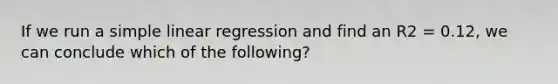 If we run a simple linear regression and find an R2 = 0.12, we can conclude which of the following?