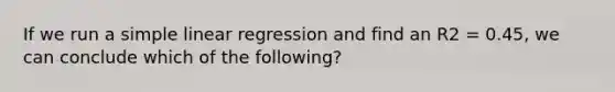 If we run a <a href='https://www.questionai.com/knowledge/kuO8H0fiMa-simple-linear-regression' class='anchor-knowledge'>simple linear regression</a> and find an R2 = 0.45, we can conclude which of the following?