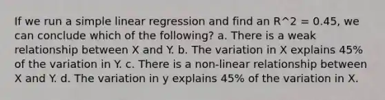 If we run a simple linear regression and find an R^2 = 0.45, we can conclude which of the following? a. There is a weak relationship between X and Y. b. The variation in X explains 45% of the variation in Y. c. There is a non-linear relationship between X and Y. d. The variation in y explains 45% of the variation in X.