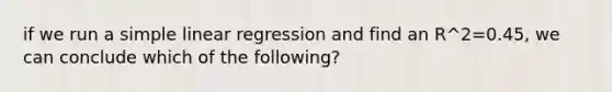 if we run a simple linear regression and find an R^2=0.45, we can conclude which of the following?