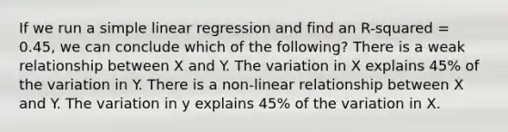 If we run a simple linear regression and find an R-squared = 0.45, we can conclude which of the following? There is a weak relationship between X and Y. The variation in X explains 45% of the variation in Y. There is a non-linear relationship between X and Y. The variation in y explains 45% of the variation in X.