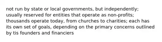 not run by state or local governments, but independently; usually reserved for entities that operate as non-profits; thousands operate today, from churches to charities; each has its own set of goals, depending on the primary concerns outlined by tis founders and financiers