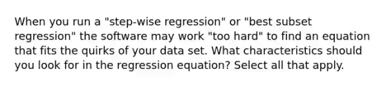 When you run a "step-wise regression" or "best subset regression" the software may work "too hard" to find an equation that fits the quirks of your data set. What characteristics should you look for in the regression equation? Select all that apply.