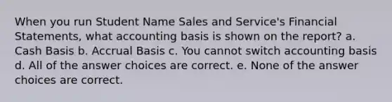 When you run Student Name Sales and Service's <a href='https://www.questionai.com/knowledge/kFBJaQCz4b-financial-statements' class='anchor-knowledge'>financial statements</a>, what accounting basis is shown on the report? a. Cash Basis b. Accrual Basis c. You cannot switch accounting basis d. All of the answer choices are correct. e. None of the answer choices are correct.