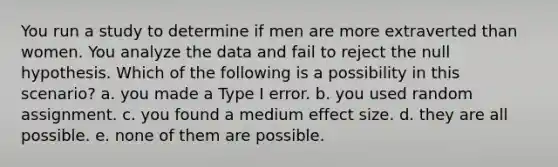 You run a study to determine if men are more extraverted than women. You analyze the data and fail to reject the null hypothesis. Which of the following is a possibility in this scenario? a. you made a Type I error. b. you used random assignment. c. you found a medium effect size. d. they are all possible. e. none of them are possible.