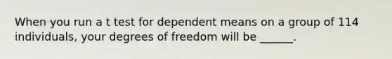 When you run a t test for dependent means on a group of 114 individuals, your degrees of freedom will be ______.