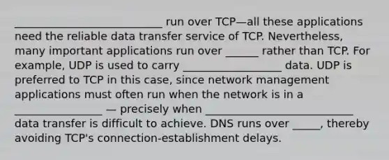 ___________________________ run over TCP—all these applications need the reliable data transfer service of TCP. Nevertheless, many important applications run over ______ rather than TCP. For example, UDP is used to carry __________________ data. UDP is preferred to TCP in this case, since network management applications must often run when the network is in a ________________ — precisely when ___________________________ data transfer is difficult to achieve. DNS runs over _____, thereby avoiding TCP's connection-establishment delays.