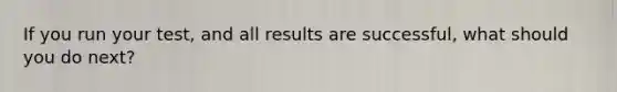 If you run your test, and all results are successful, what should you do next?