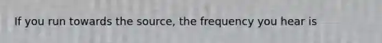 If you run towards the source, the frequency you hear is