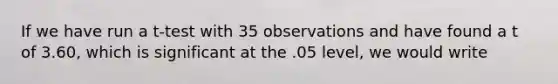 If we have run a t-test with 35 observations and have found a t of 3.60, which is significant at the .05 level, we would write