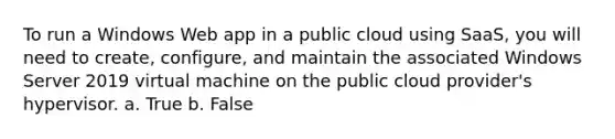 To run a Windows Web app in a public cloud using SaaS, you will need to create, configure, and maintain the associated Windows Server 2019 virtual machine on the public cloud provider's hypervisor. a. True b. False