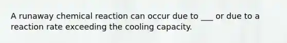 A runaway chemical reaction can occur due to ___ or due to a reaction rate exceeding the cooling capacity.