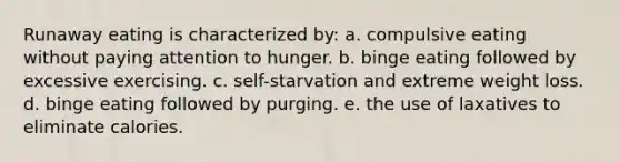 Runaway eating is characterized by: a. ​compulsive eating without paying attention to hunger. b. ​binge eating followed by excessive exercising. c. ​self-starvation and extreme weight loss. d. ​binge eating followed by purging. e. ​the use of laxatives to eliminate calories.