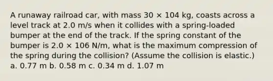 A runaway railroad car, with mass 30 × 104 kg, coasts across a level track at 2.0 m/s when it collides with a spring-loaded bumper at the end of the track. If the spring constant of the bumper is 2.0 × 106 N/m, what is the maximum compression of the spring during the collision? (Assume the collision is elastic.) a. 0.77 m b. 0.58 m c. 0.34 m d. 1.07 m