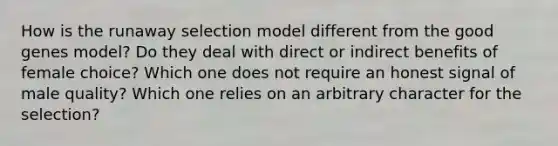 How is the runaway selection model different from the good genes model? Do they deal with direct or indirect benefits of female choice? Which one does not require an honest signal of male quality? Which one relies on an arbitrary character for the selection?