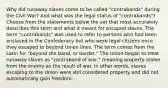 Why did runaway slaves come to be called "contrabands" during the Civil War? And what was the legal status of "contrabands"? Choose from the statements below the set that most accurately describes this term and what it meant for escaped slaves. The term "contrabands" was used to refer to persons who had been enslaved in the Confederacy but who were legal citizens once they escaped to beyond Union lines. The term comes from the Latin for "beyond the band, or border." The Union began to treat runaway slaves as "contraband of war," meaning property stolen from the enemy as the result of war. In other words, slaves escaping to the Union were still considered property and did not automatically gain freedom.