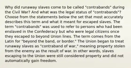 Why did runaway slaves come to be called "contrabands" during the Civil War? And what was the legal status of "contrabands"? Choose from the statements below the set that most accurately describes this term and what it meant for escaped slaves. The term "contrabands" was used to refer to persons who had been enslaved in the Confederacy but who were legal citizens once they escaped to beyond Union lines. The term comes from the Latin for "beyond the band, or border." The Union began to treat runaway slaves as "contraband of war," meaning property stolen from the enemy as the result of war. In other words, slaves escaping to the Union were still considered property and did not automatically gain freedom.