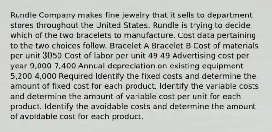 Rundle Company makes fine jewelry that it sells to department stores throughout the United States. Rundle is trying to decide which of the two bracelets to manufacture. Cost data pertaining to the two choices follow. Bracelet A Bracelet B Cost of materials per unit 3050 Cost of labor per unit 49 49 Advertising cost per year 9,000 7,400 Annual depreciation on existing equipment 5,200 4,000 Required Identify the fixed costs and determine the amount of fixed cost for each product. Identify the variable costs and determine the amount of variable cost per unit for each product. Identify the avoidable costs and determine the amount of avoidable cost for each product.