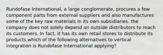 Rundofase International, a large conglomerate, procures a few component parts from external suppliers and also manufactures some of the key raw materials in its own subsidiaries. the company does not solely depend on outside distributors to reach its customers. In fact, it has its own retail stores to distribute its products.which of the following alternatives to vertical integration is Rundofase International applying?