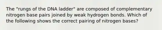 The "rungs of the DNA ladder" are composed of complementary nitrogen base pairs joined by weak hydrogen bonds. Which of the following shows the correct pairing of nitrogen bases?