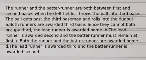 The runner and the batter-runner are both between first and second bases when the left fielder throws the ball into third base. The ball gets past the third baseman and rolls into the dugout. a.Both runners are awarded third base. Since they cannot both occupy third, the lead runner is awarded home. b.The lead runner is awarded second and the batter-runner must remain at first. c.Both the runner and the batter-runner are awarded home. d.The lead runner is awarded third and the batter-runner is awarded second.