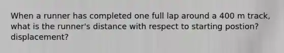 When a runner has completed one full lap around a 400 m track, what is the runner's distance with respect to starting postion? displacement?