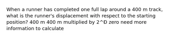 When a runner has completed one full lap around a 400 m track, what is the runner's displacement with respect to the starting position? 400 m 400 m multiplied by 2^Ð zero need more information to calculate