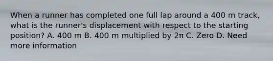 When a runner has completed one full lap around a 400 m track, what is the runner's displacement with respect to the starting position? A. 400 m B. 400 m multiplied by 2π C. Zero D. Need more information