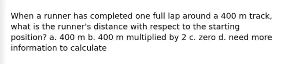 When a runner has completed one full lap around a 400 m track, what is the runner's distance with respect to the starting position? a. 400 m b. 400 m multiplied by 2 c. zero d. need more information to calculate