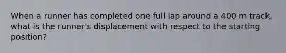 When a runner has completed one full lap around a 400 m track, what is the runner's displacement with respect to the starting position?