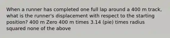 When a runner has completed one full lap around a 400 m track, what is the runner's displacement with respect to the starting position? 400 m Zero 400 m times 3.14 (pie) times radius squared none of the above